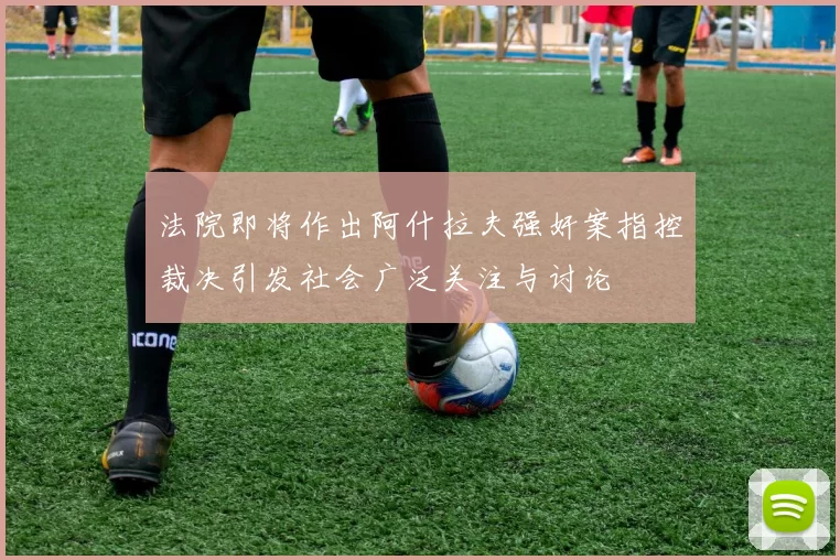 法院即将作出阿什拉夫强奸案指控裁决引发社会广泛关注与讨论
